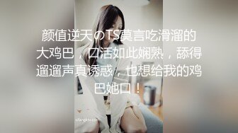 颜值逆天のTS莫言吃滑溜的大鸡巴，口活如此娴熟，舔得遛遛声真诱惑，也想给我的鸡巴她口！