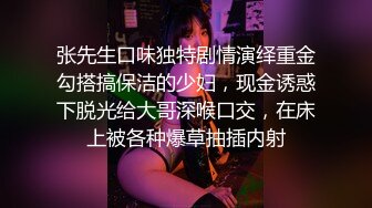 张先生口味独特剧情演绎重金勾搭搞保洁的少妇，现金诱惑下脱光给大哥深喉口交，在床上被各种爆草抽插内射