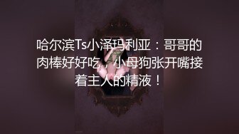 哈尔滨Ts小泽玛利亚：哥哥的肉棒好好吃，小母狗张开嘴接着主人的精液！