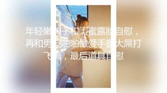 年轻嫩妹子和闺蜜露脸自慰，再和男友啪啪做爱手握大屌打飞机，最后道具自慰