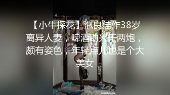 【小牛探花】泡良佳作38岁离异人妻，啤酒助兴干两炮，颇有姿色，年轻点儿也是个大美女