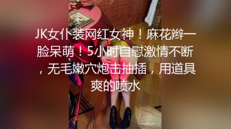 JK女仆装网红女神！麻花辫一脸呆萌！5小时自慰激情不断，无毛嫩穴炮击抽插，用道具爽的喷水