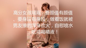 高分女孩瑶瑶--要颜值有颜值、要身段有身段，做着饭就被男友撩的浑身欲火，自慰喷水，吃鸡喝精液！