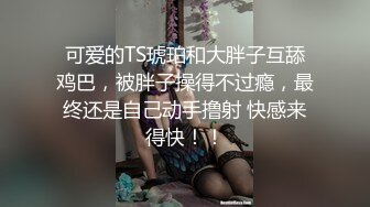 可爱的TS琥珀和大胖子互舔鸡巴，被胖子操得不过瘾，最终还是自己动手撸射 快感来得快！！