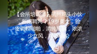 【会所培训师】杭州鸡头小伙，新招聘两个19岁美女，验货调教啪啪，清纯腼腆，浓浓少女风，精彩绝伦