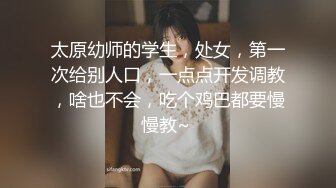 太原幼师的学生，处女，第一次给别人口，一点点开发调教，啥也不会，吃个鸡巴都要慢慢教~ 