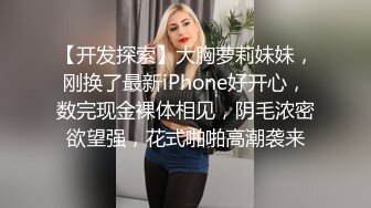 【开发探索】大胸萝莉妹妹，刚换了最新iPhone好开心，数完现金裸体相见，阴毛浓密欲望强，花式啪啪高潮袭来