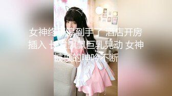 女神终于追到手了 酒店开房插入 长发飘飘巨乳晃动 女神被顶的呻吟不断