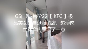 GS自购-售价22【 KFC 】极品美女独自逛服装店。超薄肉丝袜窄内尿湿了一点