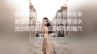 甜美的旗袍姐姐约俩个帅哥来家里玩双龙戏凤刺激阴蒂淫水流出粗双鸡巴插进菊花和骚穴里爽翻天