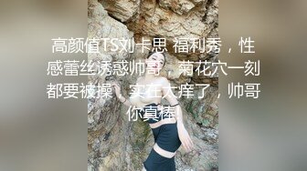 高颜值TS刘卡思 福利秀，性感蕾丝诱惑帅哥，菊花穴一刻都要被操，实在太痒了，帅哥你真棒!