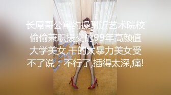 长屌哥公寓约操附近艺术院校偷偷兼职援交的99年高颜值大学美女,干的太暴力美女受不了说：不行了,插得太深,痛!