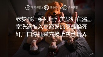 老梦强奸系列巨乳美少妇在浴室洗澡被入室盗窃的歹徒掐死奸尸口爆插嫩穴换上灰丝玩弄