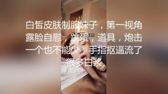 白皙皮肤制服妹子，第一视角露脸自慰，跳蛋，道具，炮击一个也不能少，手指抠逼流了很多白浆