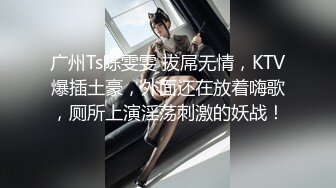 广州Ts陈雯雯 拔屌无情，KTV爆插土豪，外面还在放着嗨歌，厕所上演淫荡刺激的妖战！