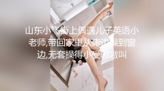 山东小飞街上偶遇儿子英语小老师,带回家里从床边操到窗边,无套操得小受嗷嗷叫