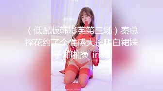 （低配版韩彩英第三场）秦总探花约了个性感大长腿白裙妹子啪啪操_iris3