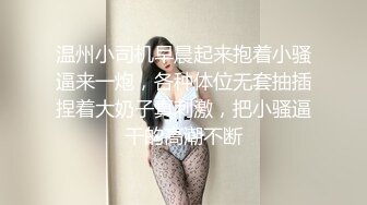 温州小司机早晨起来抱着小骚逼来一炮，各种体位无套抽插捏着大奶子真刺激，把小骚逼干的高潮不断