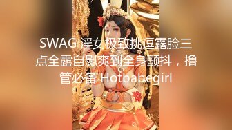 SWAG 淫女极致挑逗露脸三点全露自慰爽到全身颤抖，撸管必备 Hotbabegirl