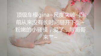 顶级车模gina~尺度突破~以前从来没有长时间掰开下面~粉嫩的小骚模，爱了，等哥哥来艹~