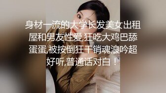 身材一流的大学长发美女出租屋和男友性爱,狂吃大鸡巴舔蛋蛋,被按倒狂干销魂浪吟超好听,普通话对白！