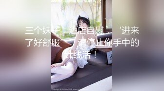 三个妹子，酒店自慰，‘进来了好舒服’，请停止你手中的针线活！