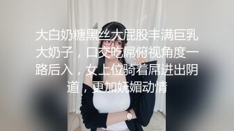 大白奶糖黑丝大屁股丰满巨乳大奶子，口交吃屌俯视角度一路后入，女上位骑着屌进出阴道，更加妩媚动情