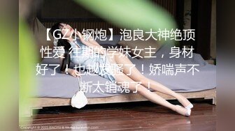 【GZ小钢炮】泡良大神绝顶性爱 往期的学妹女主，身材好了！也越发骚了！娇喘声不断太销魂了！